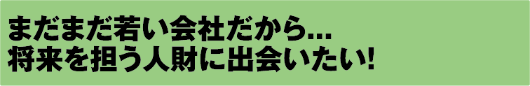 まだまだ若い会社だから... 将来を担う人財に出会いたい!