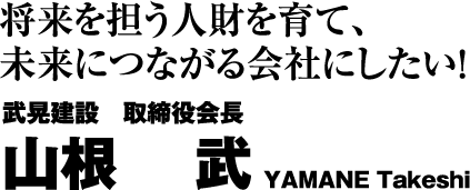 将来を担う人財を育て、未来につながる会社にしたい! 武晃建設　取締役会長 山根 武